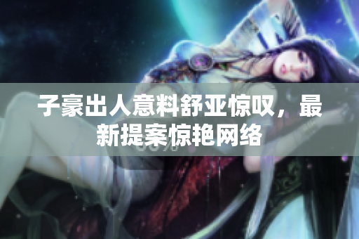 子豪出人意料舒亚惊叹，最新提案惊艳网络