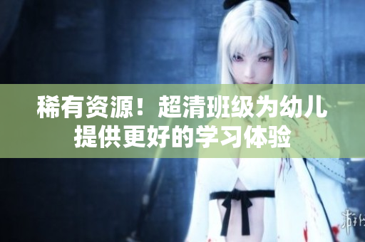 稀有资源！超清班级为幼儿提供更好的学习体验