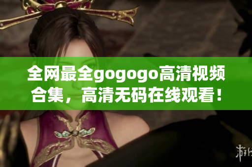 全网最全gogogo高清视频合集，高清无码在线观看！
