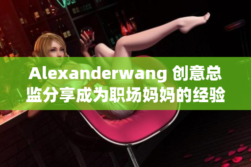 Alexanderwang 创意总监分享成为职场妈妈的经验