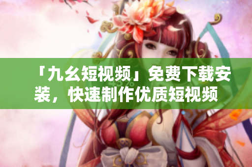 「九幺短视频」免费下载安装，快速制作优质短视频