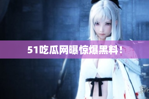 51吃瓜网曝惊爆黑料！