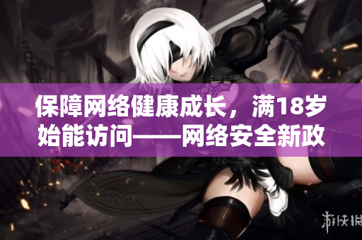 保障网络健康成长，满18岁始能访问——网络安全新政实施将延至2023