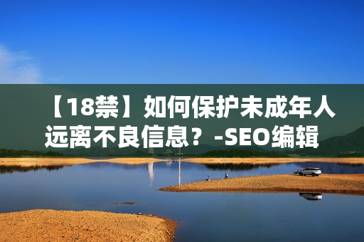 【18禁】如何保护未成年人远离不良信息？-SEO编辑分享