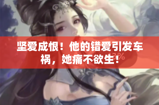 坚爱成恨！他的错爱引发车祸，她痛不欲生！