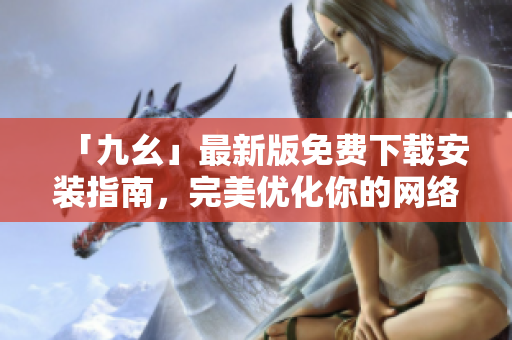 「九幺」最新版免费下载安装指南，完美优化你的网络体验