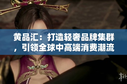 黄品汇：打造轻奢品牌集群，引领全球中高端消费潮流