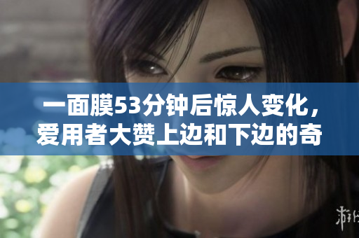 一面膜53分钟后惊人变化，爱用者大赞上边和下边的奇效！