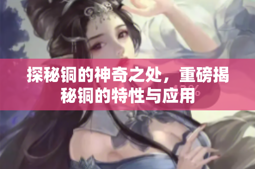 探秘铜的神奇之处，重磅揭秘铜的特性与应用