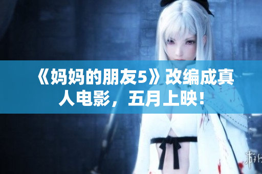 《妈妈的朋友5》改编成真人电影，五月上映！