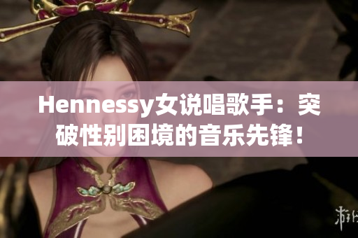 Hennessy女说唱歌手：突破性别困境的音乐先锋！