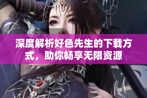 深度解析好色先生的下载方式，助你畅享无限资源