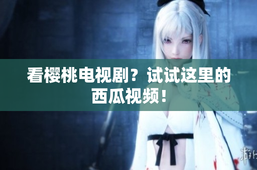 看樱桃电视剧？试试这里的西瓜视频！