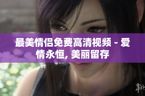 最美情侣免费高清视频 - 爱情永恒, 美丽留存