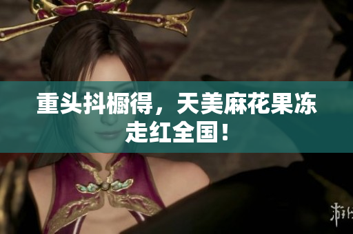重头抖橱得，天美麻花果冻走红全国！