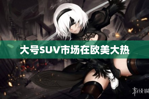 大号SUV市场在欧美大热