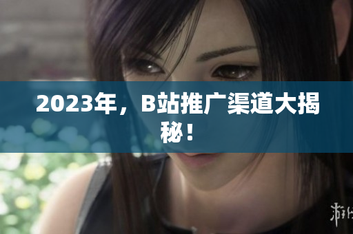 2023年，B站推广渠道大揭秘！