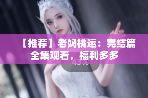 【推荐】老妈桃运：完结篇全集观看，福利多多