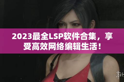 2023最全LSP软件合集，享受高效网络编辑生活！