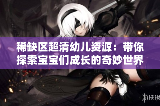 稀缺区超清幼儿资源：带你探索宝宝们成长的奇妙世界