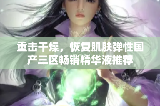 重击干燥，恢复肌肤弹性国产三区畅销精华液推荐
