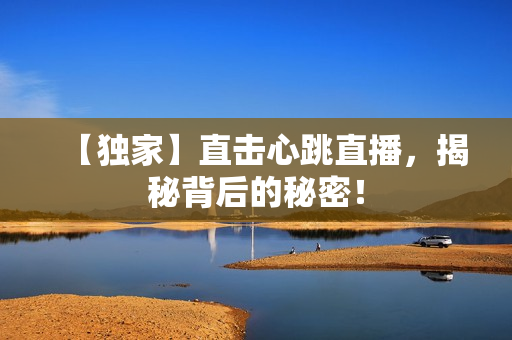 【独家】直击心跳直播，揭秘背后的秘密！