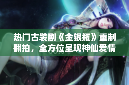 热门古装剧《金银瓶》重制翻拍，全方位呈现神仙爱情！