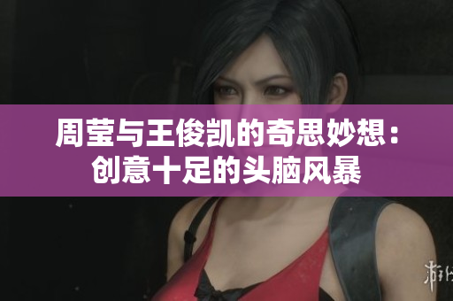 周莹与王俊凯的奇思妙想：创意十足的头脑风暴