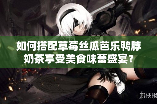 如何搭配草莓丝瓜芭乐鸭脖奶茶享受美食味蕾盛宴？