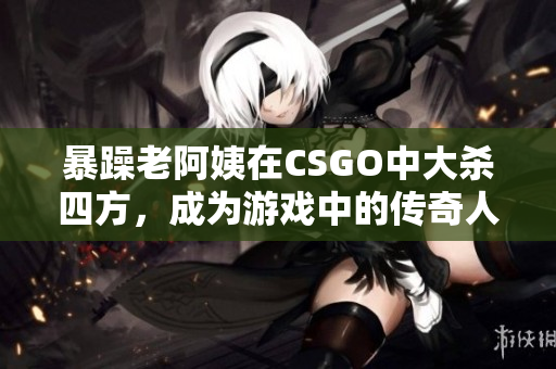 暴躁老阿姨在CSGO中大杀四方，成为游戏中的传奇人物！