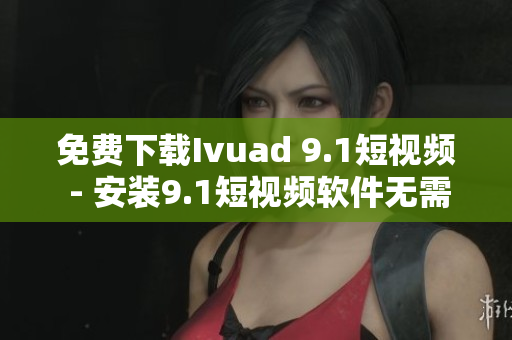 免费下载Ivuad 9.1短视频 - 安装9.1短视频软件无需费用