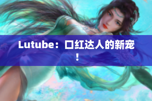 Lutube：口红达人的新宠！