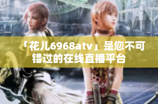 「花儿6968atv」是您不可错过的在线直播平台