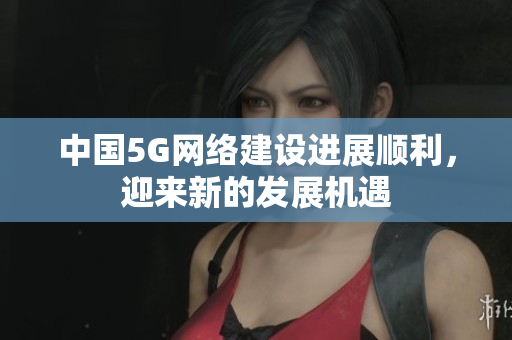 中国5G网络建设进展顺利，迎来新的发展机遇