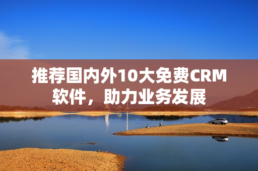 推荐国内外10大免费CRM软件，助力业务发展