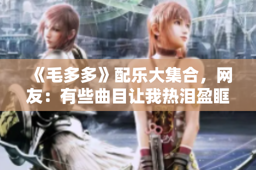 《毛多多》配乐大集合，网友：有些曲目让我热泪盈眶！