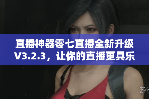直播神器零七直播全新升级V3.2.3，让你的直播更具乐趣