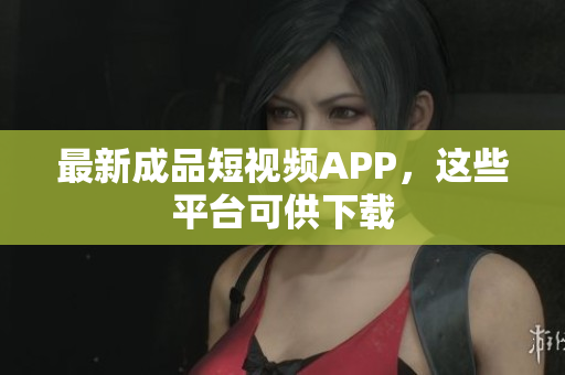 最新成品短视频APP，这些平台可供下载