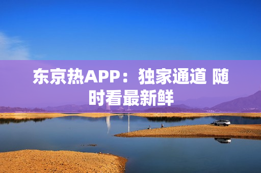 东京热APP：独家通道 随时看最新鲜