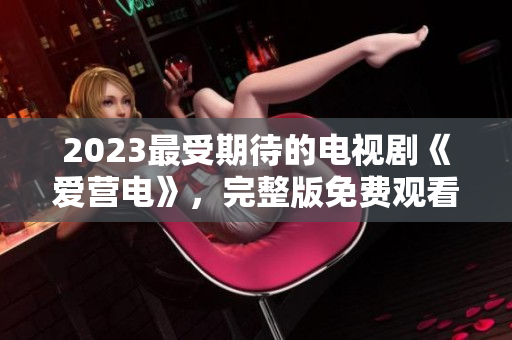 2023最受期待的电视剧《爱营电》，完整版免费观看