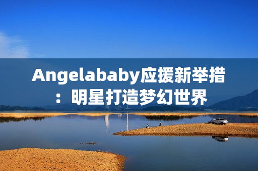 Angelababy应援新举措：明星打造梦幻世界