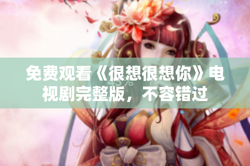 免费观看《很想很想你》电视剧完整版，不容错过