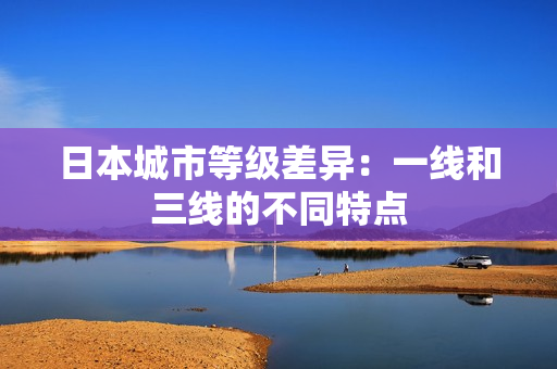 日本城市等级差异：一线和三线的不同特点
