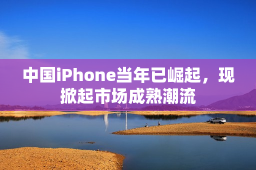 中国iPhone当年已崛起，现掀起市场成熟潮流