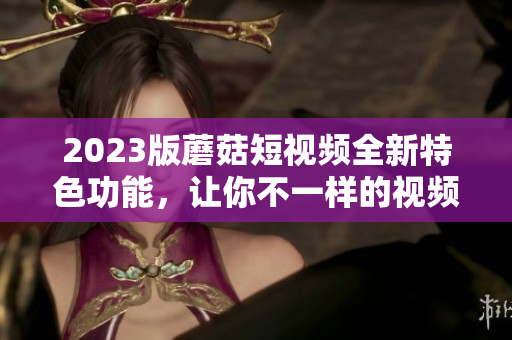 2023版蘑菇短视频全新特色功能，让你不一样的视频体验！