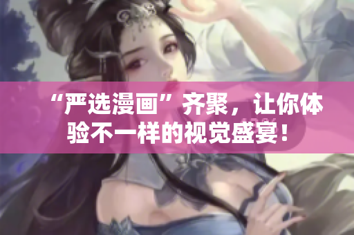 “严选漫画”齐聚，让你体验不一样的视觉盛宴！