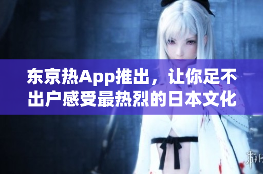东京热App推出，让你足不出户感受最热烈的日本文化！