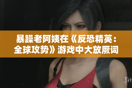 暴躁老阿姨在《反恐精英：全球攻势》游戏中大放厥词