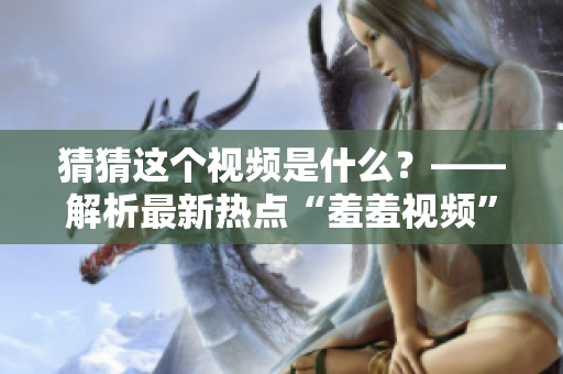 猜猜这个视频是什么？——解析最新热点“羞羞视频”！