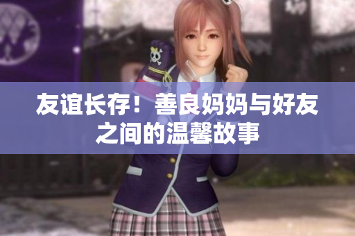 友谊长存！善良妈妈与好友之间的温馨故事
